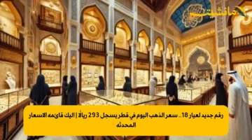 رقم جديد لعيار 18.. سعر الذهب اليوم في قطر يسجل 293 ريالًا | إليك قائمة الأسعار المحدثة